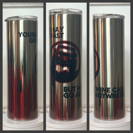 “Yours May Go Fast, But Mine Will Go Anywhere” 20oz/30oz Skinny Clear Stainless Steel Tumbler / Cup